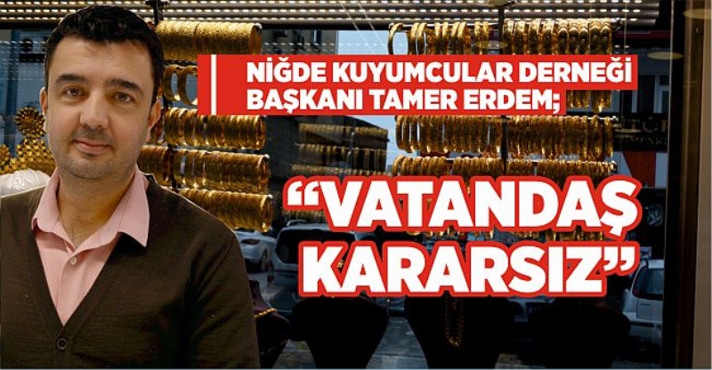 Niğde Kuyumcular Derneği Başkanı Tamer Erdem; ‘‘Vatandaş Kararsız’’
